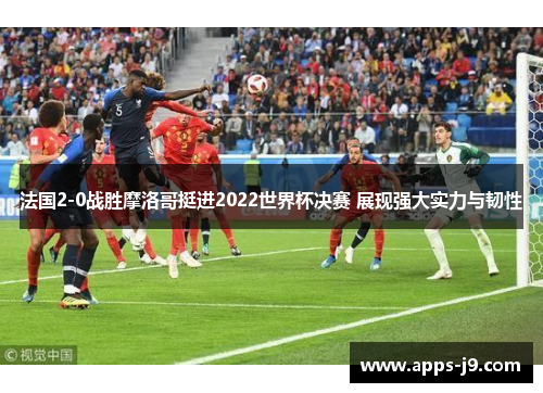 法国2-0战胜摩洛哥挺进2022世界杯决赛 展现强大实力与韧性