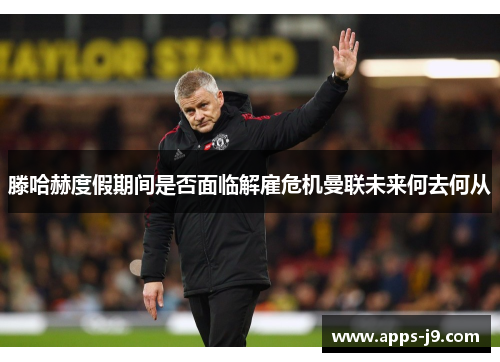 滕哈赫度假期间是否面临解雇危机曼联未来何去何从