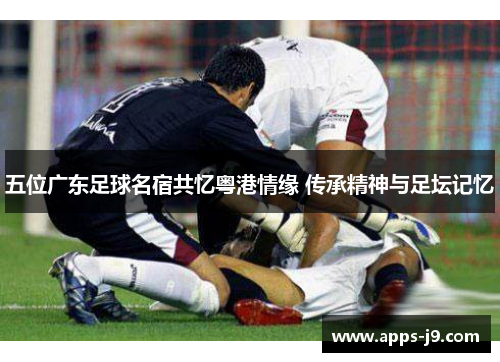 五位广东足球名宿共忆粤港情缘 传承精神与足坛记忆