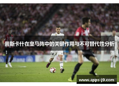 普斯卡什在皇马阵中的关键作用与不可替代性分析