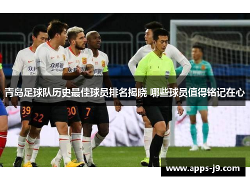 青岛足球队历史最佳球员排名揭晓 哪些球员值得铭记在心