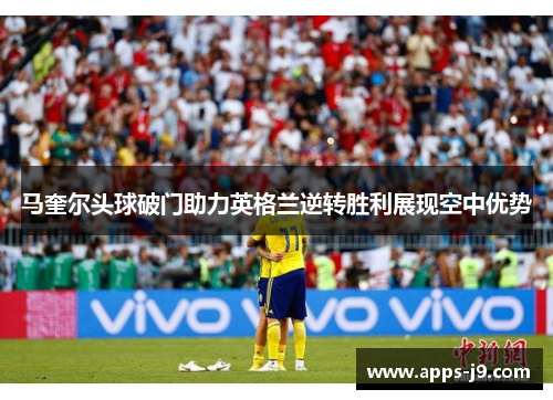 马奎尔头球破门助力英格兰逆转胜利展现空中优势