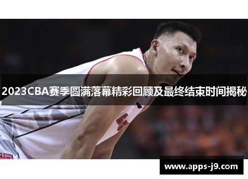 2023CBA赛季圆满落幕精彩回顾及最终结束时间揭秘