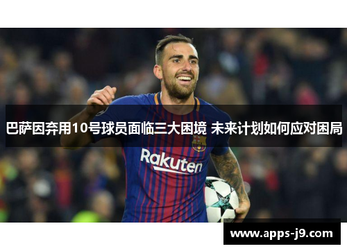 巴萨因弃用10号球员面临三大困境 未来计划如何应对困局