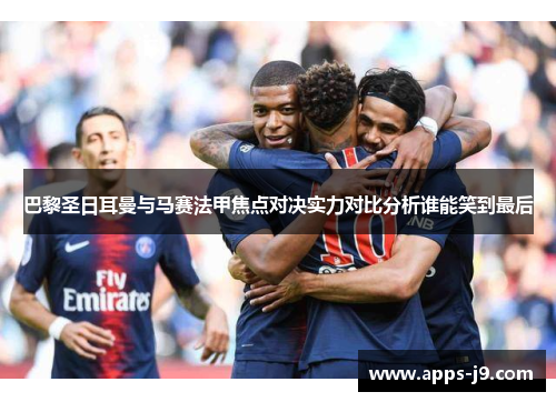 巴黎圣日耳曼与马赛法甲焦点对决实力对比分析谁能笑到最后 巴黎圣日耳曼与马赛法甲焦点对决实力对比分析谁能笑到最后