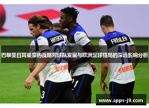 巴黎圣日耳曼豪购战略对球队发展与欧洲足球格局的深远影响分析