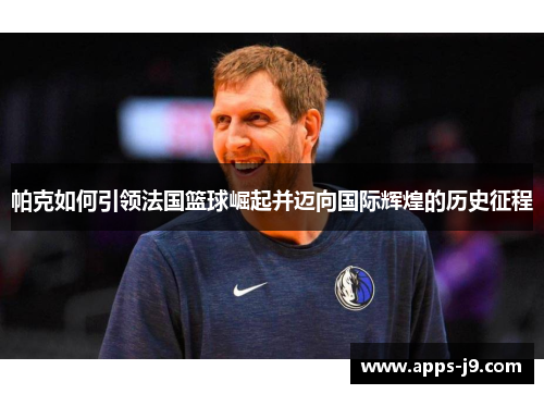 帕克如何引领法国篮球崛起并迈向国际辉煌的历史征程