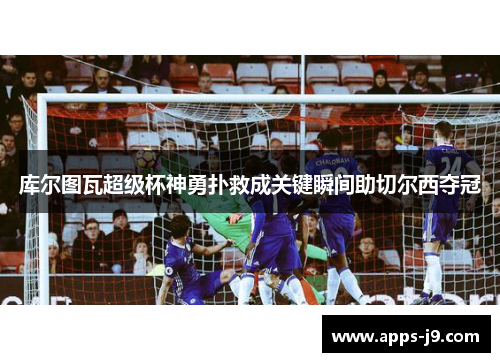 库尔图瓦超级杯神勇扑救成关键瞬间助切尔西夺冠